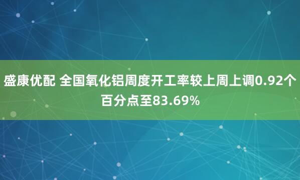 盛康优配 全国氧化铝周度开工率较上周上调0.92个百分点至83.69%