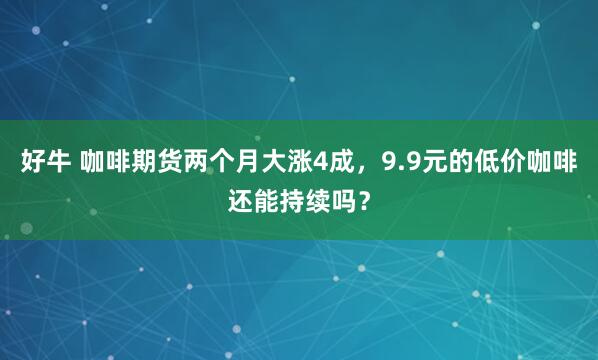 好牛 咖啡期货两个月大涨4成，9.9元的低价咖啡还能持续吗？