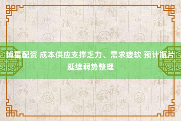 博星配资 成本供应支撑乏力、需求疲软 预计瓶片延续弱势整理