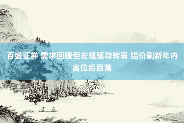 百盛证券 需求回暖但宏观驱动转弱 铝价刷新年内高位后回落