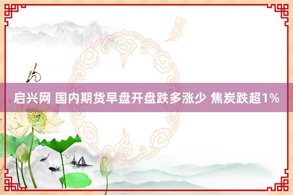 启兴网 国内期货早盘开盘跌多涨少 焦炭跌超1%