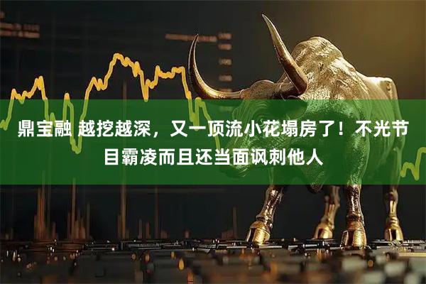鼎宝融 越挖越深，又一顶流小花塌房了！不光节目霸凌而且还当面讽刺他人