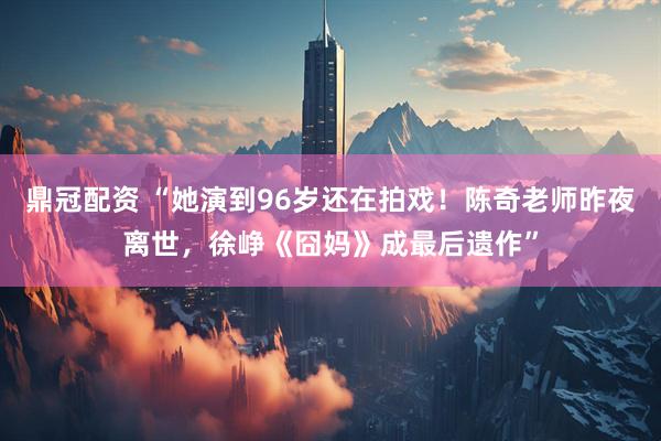 鼎冠配资 “她演到96岁还在拍戏！陈奇老师昨夜离世，徐峥《囧妈》成最后遗作”