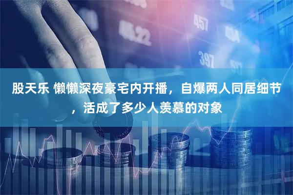 股天乐 懒懒深夜豪宅内开播，自爆两人同居细节，活成了多少人羡慕的对象