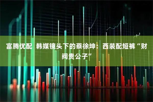 富腾优配  韩媒镜头下的蔡徐坤：西装配短裤“财阀贵公子”