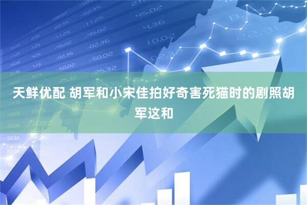 天鲜优配 胡军和小宋佳拍好奇害死猫时的剧照胡军这和