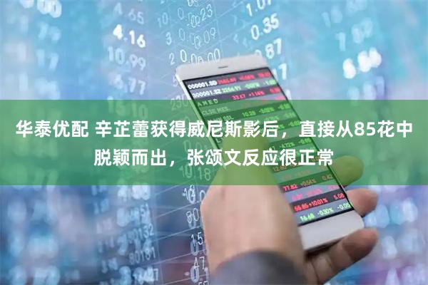 华泰优配 辛芷蕾获得威尼斯影后，直接从85花中脱颖而出，张颂文反应很正常