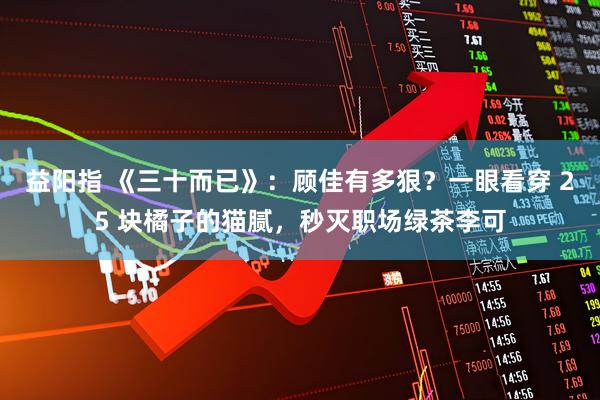 益阳指 《三十而已》：顾佳有多狠？一眼看穿 25 块橘子的猫腻，秒灭职场绿茶李可