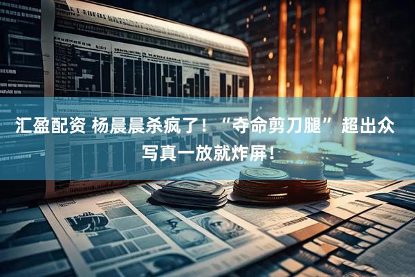 汇盈配资 杨晨晨杀疯了！“夺命剪刀腿” 超出众 写真一放就炸屏！