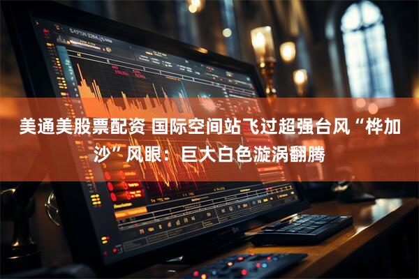 美通美股票配资 国际空间站飞过超强台风“桦加沙”风眼：巨大白色漩涡翻腾