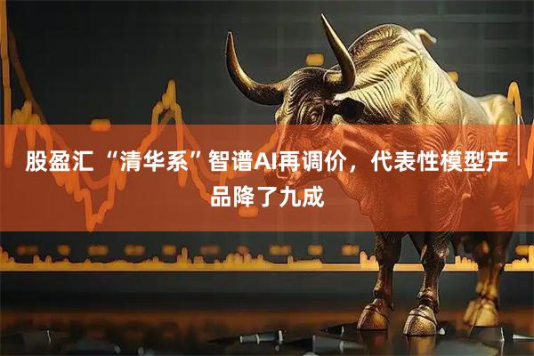 股盈汇 “清华系”智谱AI再调价，代表性模型产品降了九成