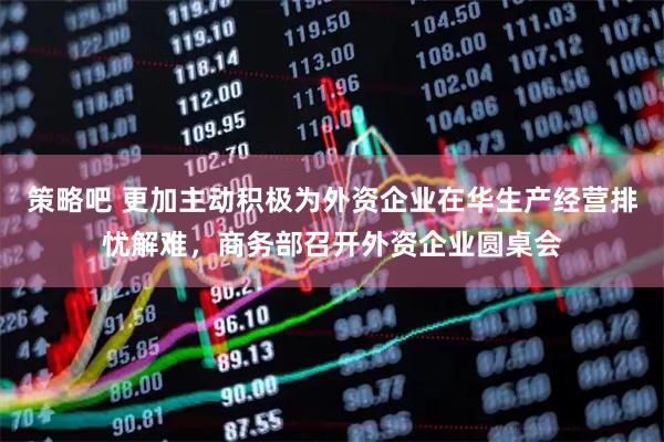 策略吧 更加主动积极为外资企业在华生产经营排忧解难，商务部召开外资企业圆桌会