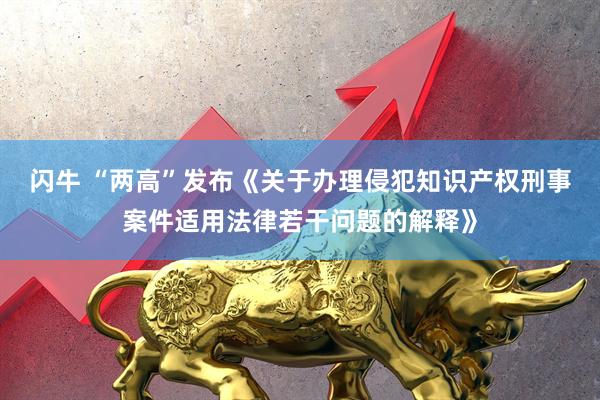 闪牛 “两高”发布《关于办理侵犯知识产权刑事案件适用法律若干问题的解释》