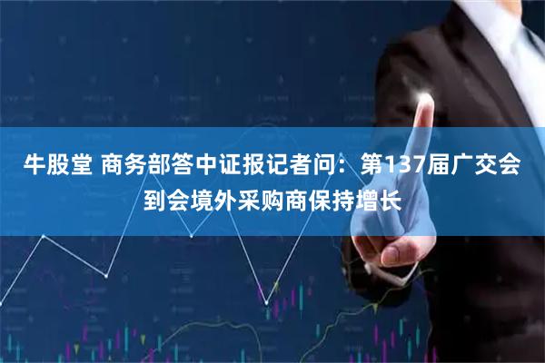 牛股堂 商务部答中证报记者问：第137届广交会到会境外采购商保持增长