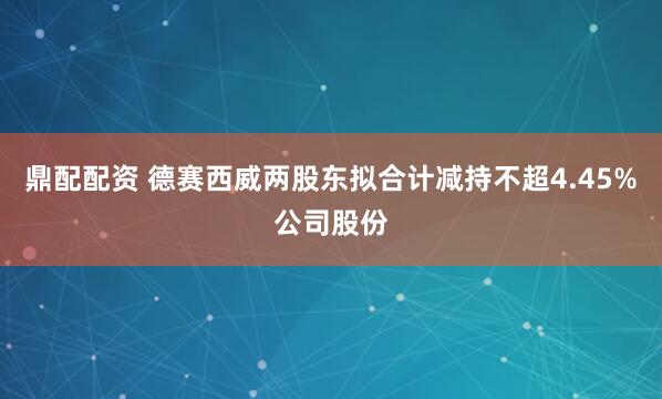鼎配配资 德赛西威两股东拟合计减持不超4.45%公司股份