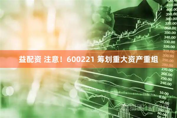 益配资 注意！600221 筹划重大资产重组