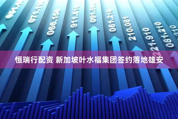 恒瑞行配资 新加坡叶水福集团签约落地雄安