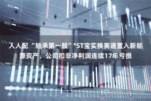 人人配 “轴承第一股”*ST宝实换赛道置入新能源资产，公司扣非净利润连续17年亏损