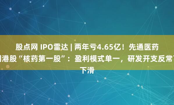 股点网 IPO雷达 | 两年亏4.65亿！先通医药冲刺港股“核药第一股”：盈利模式单一，研发开支反常下滑