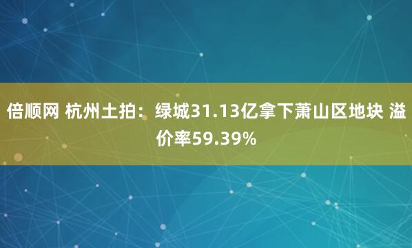 倍顺网 杭州土拍：绿城31.13亿拿下萧山区地块 溢价率59.39%