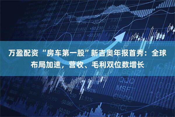 万盈配资 “房车第一股”新吉奥年报首秀：全球布局加速，营收、毛利双位数增长