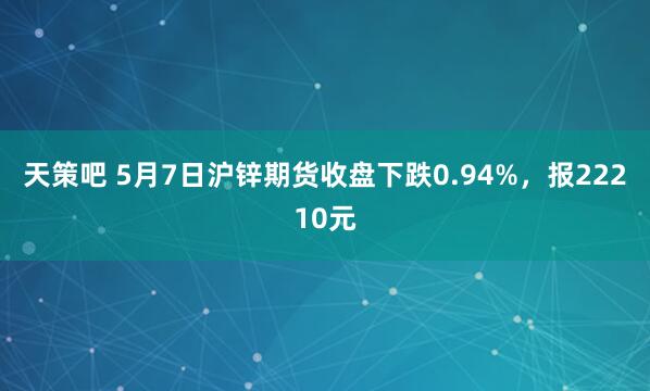天策吧 5月7日沪锌期货收盘下跌0.94%，报22210元
