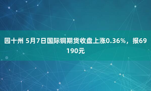 园十州 5月7日国际铜期货收盘上涨0.36%，报69190元