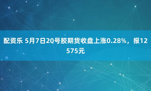 配资乐 5月7日20号胶期货收盘上涨0.28%，报12575元