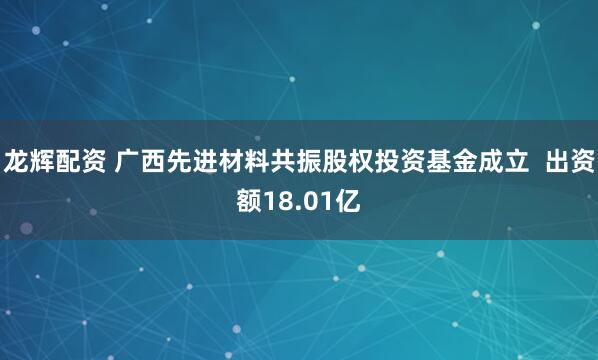 龙辉配资 广西先进材料共振股权投资基金成立  出资额18.01亿