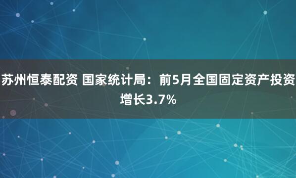 苏州恒泰配资 国家统计局：前5月全国固定资产投资增长3.7%