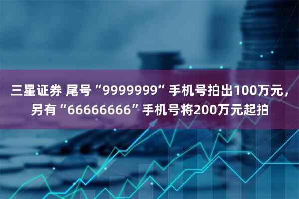 三星证券 尾号“9999999”手机号拍出100万元，另有“66666666”手机号将200万元起拍