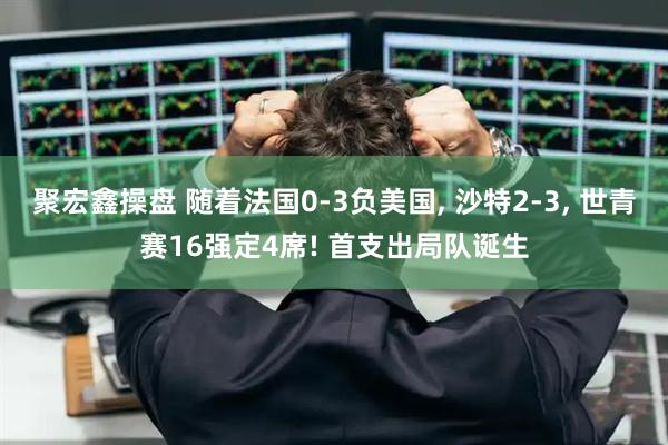 聚宏鑫操盘 随着法国0-3负美国, 沙特2-3, 世青赛16强定4席! 首支出局队诞生