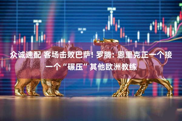 众诚速配 客场击败巴萨! 罗腾: 恩里克正一个接一个“碾压”其他欧洲教练