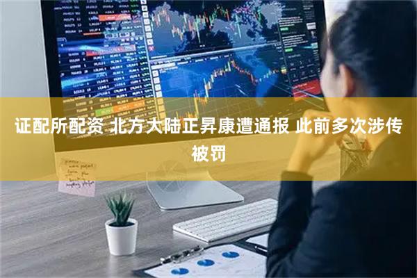 证配所配资 北方大陆正昇康遭通报 此前多次涉传被罚