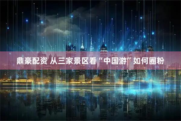 鼎豪配资 从三家景区看“中国游”如何圈粉