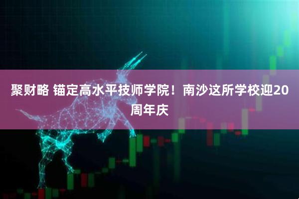 聚财略 锚定高水平技师学院！南沙这所学校迎20周年庆