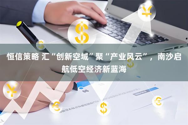 恒信策略 汇“创新空域”聚“产业风云”，南沙启航低空经济新蓝海
