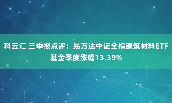 科云汇 三季报点评：易方达中证全指建筑材料ETF基金季度涨幅13.39%
