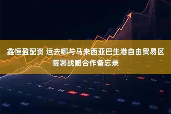 鑫恒盈配资 运去哪与马来西亚巴生港自由贸易区签署战略合作备忘录