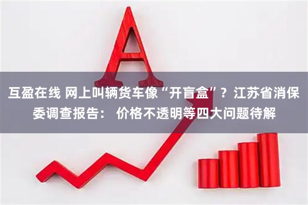 互盈在线 网上叫辆货车像“开盲盒”？江苏省消保委调查报告： 价格不透明等四大问题待解