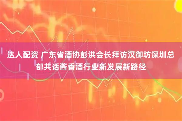 达人配资 广东省酒协彭洪会长拜访汉御坊深圳总部共话酱香酒行业新发展新路径