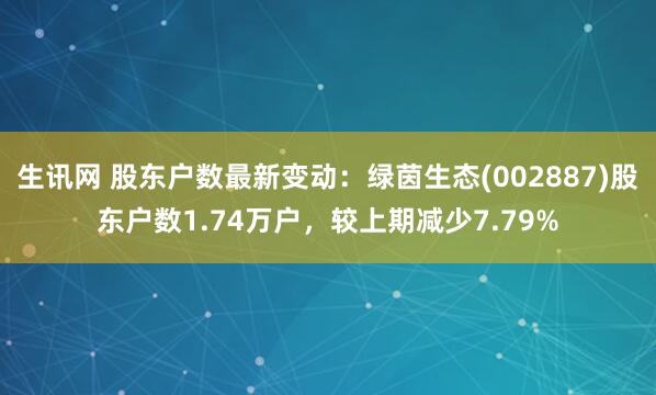 生讯网 股东户数最新变动：绿茵生态(002887)股东户数1.74万户，较上期减少7.79%