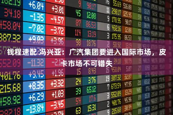 钱程速配 冯兴亚：广汽集团要进入国际市场，皮卡市场不可错失