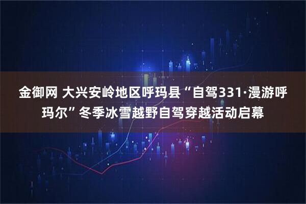 金御网 大兴安岭地区呼玛县“自驾331·漫游呼玛尔”冬季冰雪越野自驾穿越活动启幕