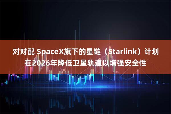 对对配 SpaceX旗下的星链（Starlink）计划在2026年降低卫星轨道以增强安全性
