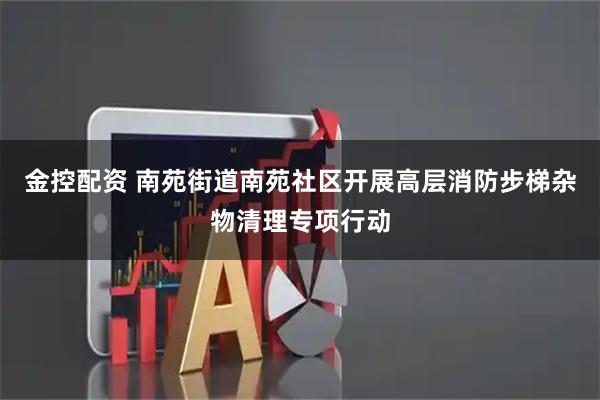 金控配资 南苑街道南苑社区开展高层消防步梯杂物清理专项行动