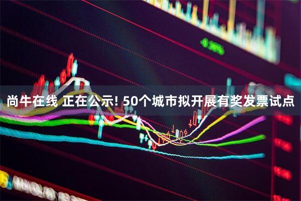 尚牛在线 正在公示! 50个城市拟开展有奖发票试点