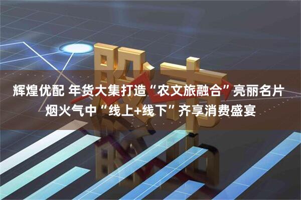 辉煌优配 年货大集打造“农文旅融合”亮丽名片 烟火气中“线上+线下”齐享消费盛宴