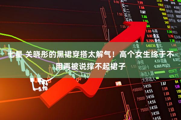 七星 关晓彤的黑裙穿搭太解气！高个女生终于不用再被说撑不起裙子