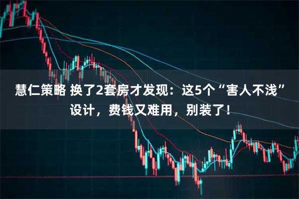 慧仁策略 换了2套房才发现：这5个“害人不浅”设计，费钱又难用，别装了！